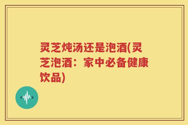 灵芝炖汤还是泡酒(灵芝泡酒：家中必备健康饮品)