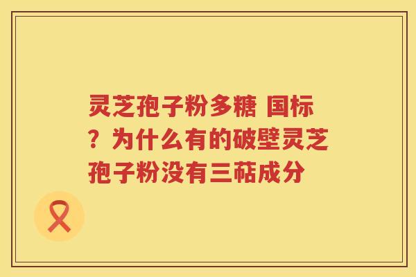 灵芝孢子粉多糖 国标?为什么有的破壁灵芝孢子粉没有三萜成分 灵芝孢子粉多糖 国标?为什么有的破壁灵芝孢子粉没有三萜成分