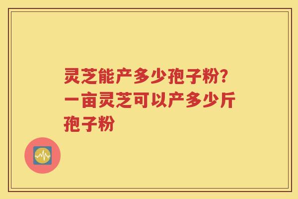 灵芝能产多少孢子粉？一亩灵芝可以产多少斤孢子粉
