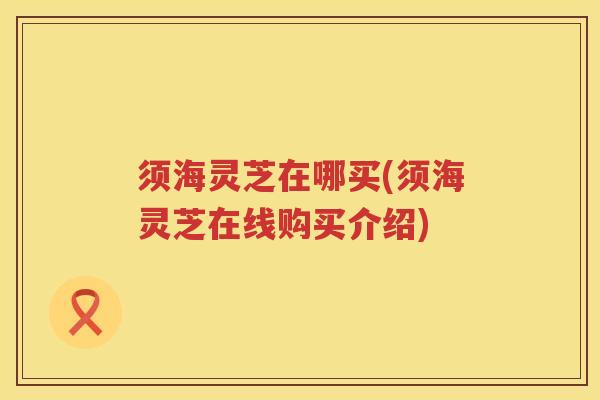 须海灵芝在哪买(须海灵芝在线购买介绍) 须海灵芝在哪买(须海灵芝在线购买介绍)
