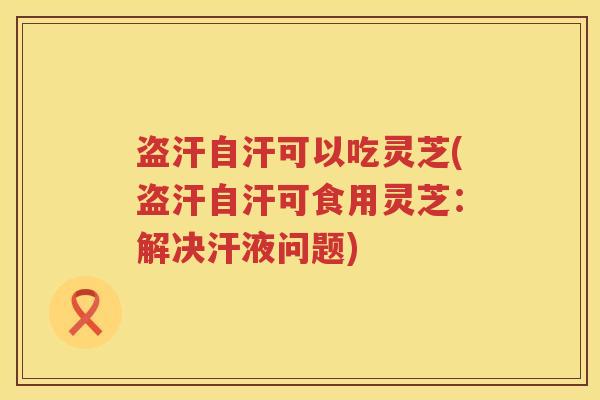 盗汗自汗可以吃灵芝(盗汗自汗可食用灵芝：解决汗液问题)