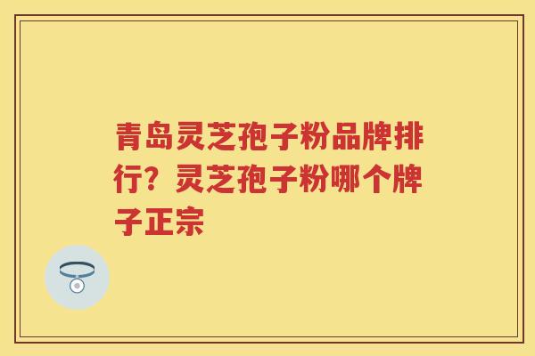 青岛灵芝孢子粉品牌排行?灵芝孢子粉哪个牌子正宗 青岛灵芝孢子粉品牌排行?灵芝孢子粉哪个牌子正宗