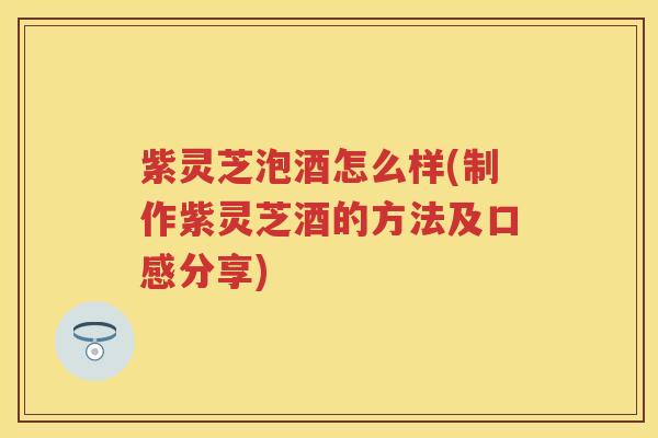 紫灵芝泡酒怎么样(制作紫灵芝酒的方法及口感分享)