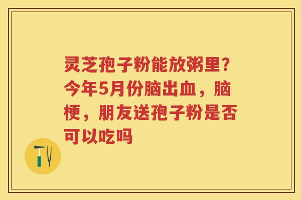灵芝孢子粉能放粥里?今年5月份脑出,脑梗,朋友送孢子粉是否可以吃吗 灵芝孢子粉能放粥里?今年5月份脑出,脑梗,朋友送孢子粉是否可以吃吗