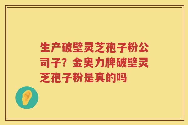 生产破壁灵芝孢子粉公司子?金奥力牌破壁灵芝孢子粉是真的吗 生产破壁灵芝孢子粉公司子?金奥力牌破壁灵芝孢子粉是真的吗