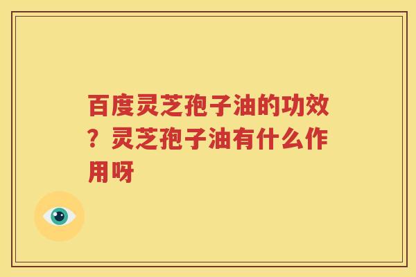 百度灵芝孢子油的功效？灵芝孢子油有什么作用呀
