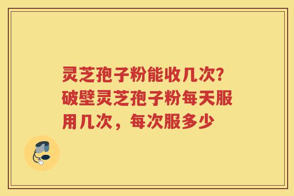 灵芝孢子粉能收几次?破壁灵芝孢子粉每天服用几次,每次服多少 灵芝孢子粉能收几次?破壁灵芝孢子粉每天服用几次,每次服多少
