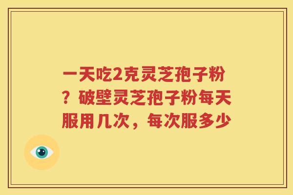 一天吃2克灵芝孢子粉?破壁灵芝孢子粉每天服用几次,每次服多少 一天吃2克灵芝孢子粉?破壁灵芝孢子粉每天服用几次,每次服多少