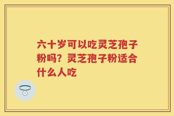 六十岁可以吃灵芝孢子粉吗?灵芝孢子粉适合什么人吃 六十岁可以吃灵芝孢子粉吗?灵芝孢子粉适合什么人吃
