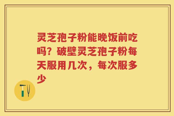 灵芝孢子粉能晚饭前吃吗？破壁灵芝孢子粉每天服用几次，每次服多少