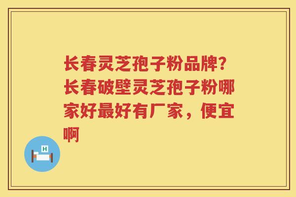 长春灵芝孢子粉品牌？长春破壁灵芝孢子粉哪家好好有厂家，便宜啊