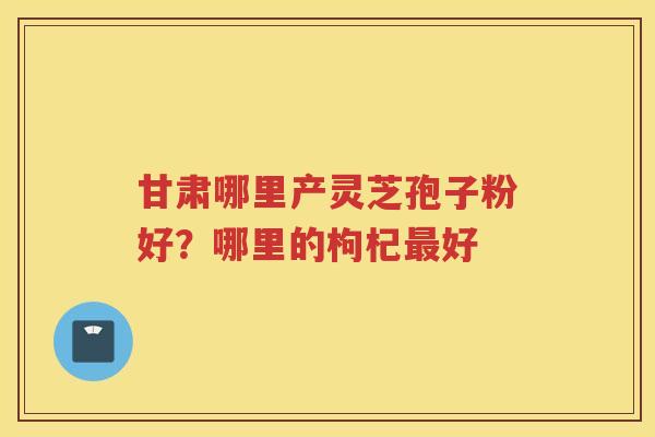 甘肃哪里产灵芝孢子粉好？哪里的枸杞好