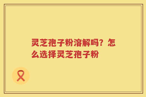 灵芝孢子粉溶解吗？怎么选择灵芝孢子粉