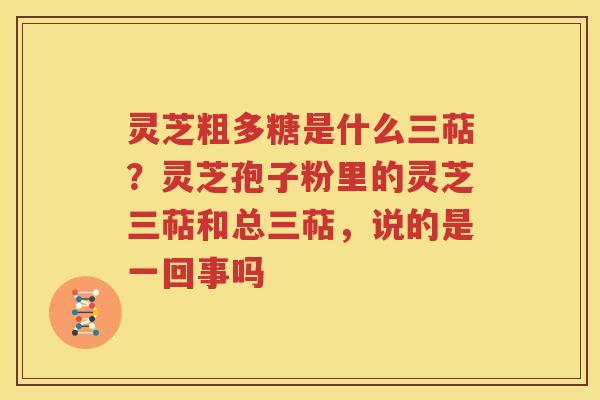 灵芝粗多糖是什么三萜？灵芝孢子粉里的灵芝三萜和总三萜，说的是一回事吗