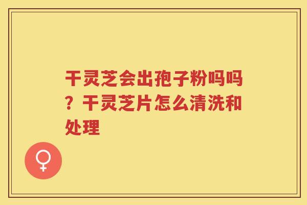 干灵芝会出孢子粉吗吗?干灵芝片怎么清洗和处理 干灵芝会出孢子粉吗吗?干灵芝片怎么清洗和处理