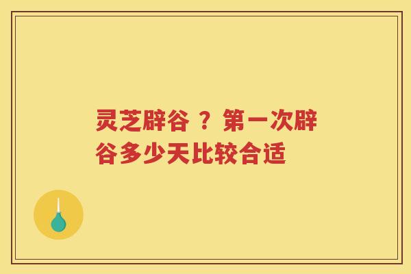 灵芝辟谷 ？第一次辟谷多少天比较合适