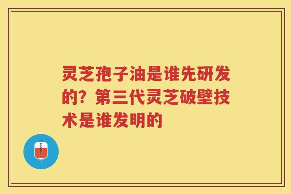 灵芝孢子油是谁先研发的？第三代灵芝破壁技术是谁发明的