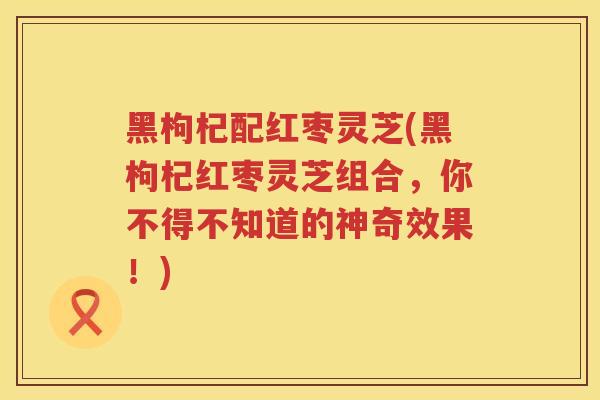 黑枸杞配红枣灵芝(黑枸杞红枣灵芝组合,你不得不知道的神奇效果!) 黑枸杞配红枣灵芝(黑枸杞红枣灵芝组合,你不得不知道的神奇效果!)