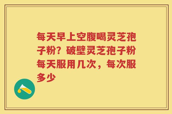 每天早上空腹喝灵芝孢子粉？破壁灵芝孢子粉每天服用几次，每次服多少