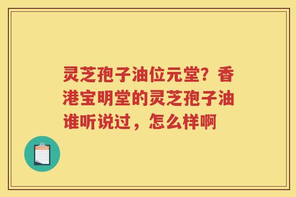 灵芝孢子油位元堂?香港宝明堂的灵芝孢子油谁听说过,怎么样啊 灵芝孢子油位元堂?香港宝明堂的灵芝孢子油谁听说过,怎么样啊