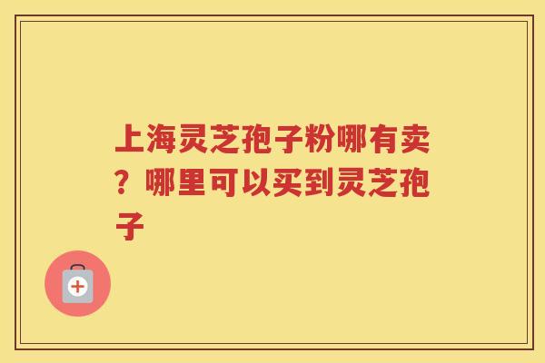 上海灵芝孢子粉哪有卖?哪里可以买到灵芝孢子 上海灵芝孢子粉哪有卖?哪里可以买到灵芝孢子