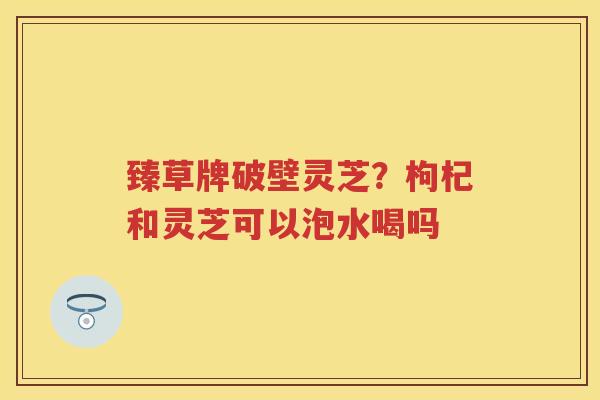 臻草牌破壁灵芝?枸杞和灵芝可以泡水喝吗 臻草牌破壁灵芝?枸杞和灵芝可以泡水喝吗