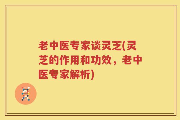 老中医专家谈灵芝(灵芝的作用和功效，老中医专家解析)