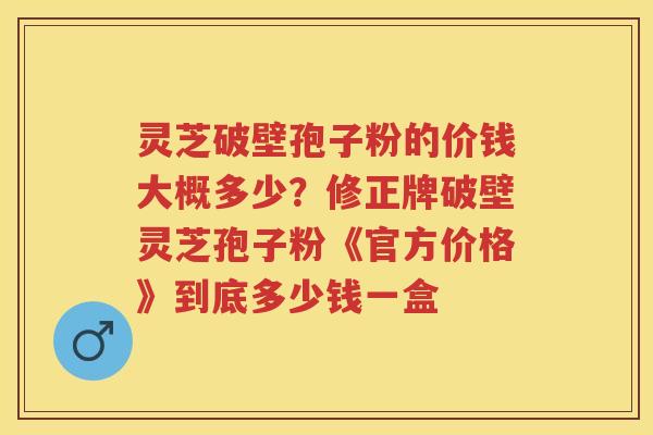 灵芝破壁孢子粉的价钱大概多少？修正牌破壁灵芝孢子粉《官方价格》到底多少钱一盒