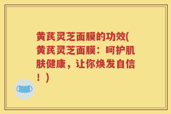 黄芪灵芝面膜的功效(黄芪灵芝面膜：呵护健康，让你焕发自信！)