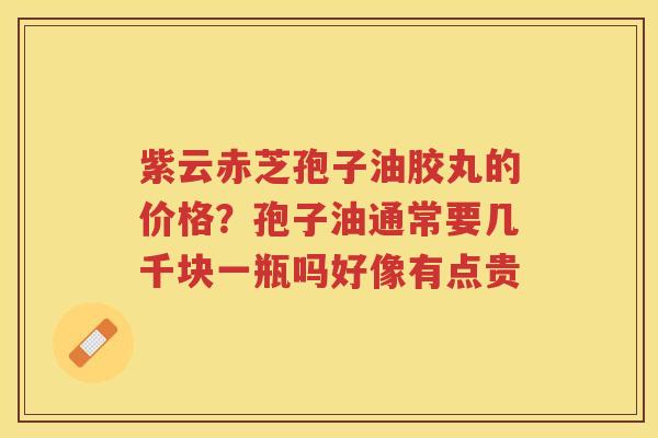 紫云赤芝孢子油胶丸的价格?孢子油通常要几千块一瓶吗好像有点贵 紫云赤芝孢子油胶丸的价格?孢子油通常要几千块一瓶吗好像有点贵
