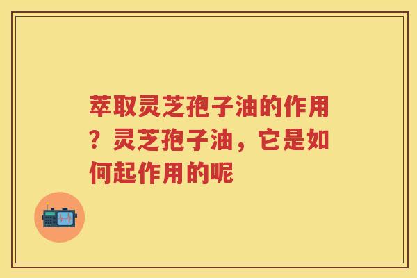 萃取灵芝孢子油的作用？灵芝孢子油，它是如何起作用的呢