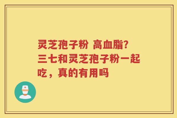 灵芝孢子粉 高?三七和灵芝孢子粉一起吃,真的有用吗 灵芝孢子粉 高?三七和灵芝孢子粉一起吃,真的有用吗