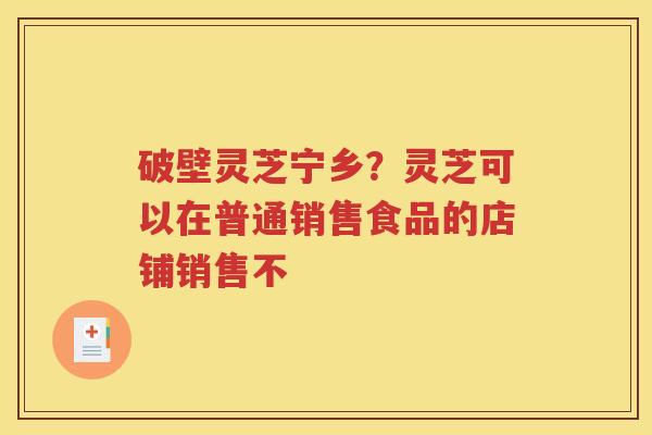 破壁灵芝宁乡？灵芝可以在普通销售食品的店铺销售不