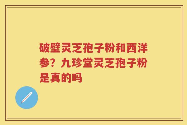 破壁灵芝孢子粉和西洋参？九珍堂灵芝孢子粉是真的吗
