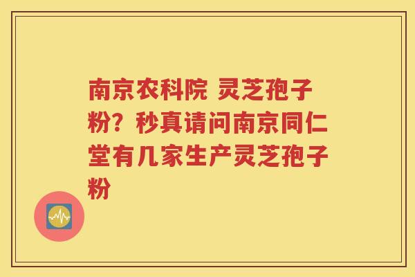 南京农科院 灵芝孢子粉？秒真请问南京同仁堂有几家生产灵芝孢子粉