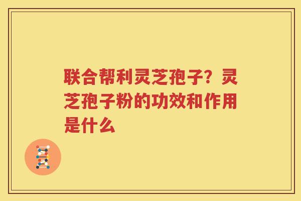联合帮利灵芝孢子？灵芝孢子粉的功效和作用是什么