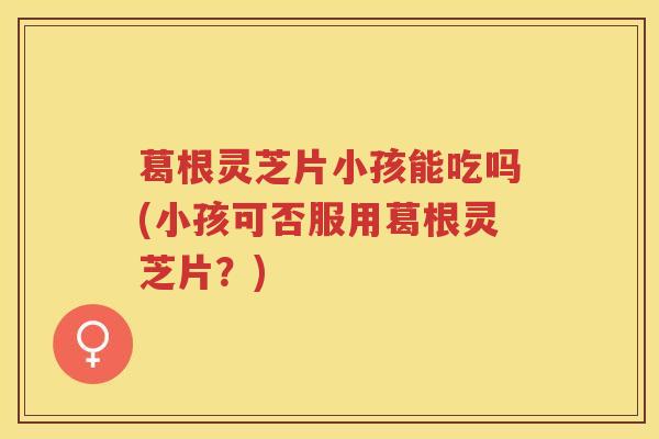 葛根灵芝片小孩能吃吗(小孩可否服用葛根灵芝片？)