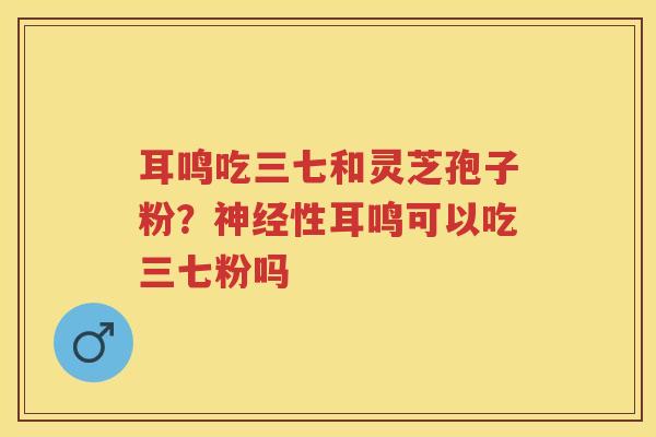 耳鸣吃三七和灵芝孢子粉？性耳鸣可以吃三七粉吗