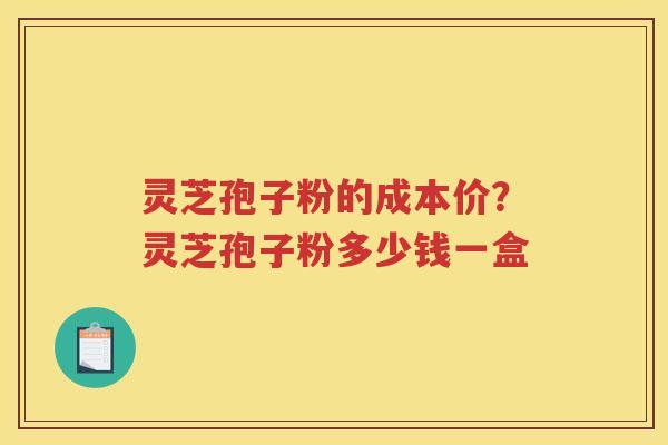灵芝孢子粉的成本价?灵芝孢子粉多少钱一盒 灵芝孢子粉的成本价?灵芝孢子粉多少钱一盒