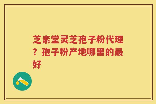 芝素堂灵芝孢子粉代理？孢子粉产地哪里的好
