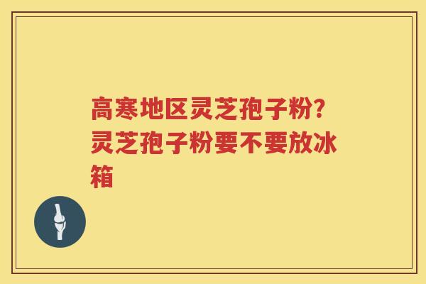 高寒地区灵芝孢子粉？灵芝孢子粉要不要放冰箱