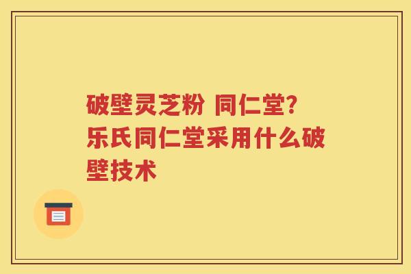 破壁灵芝粉 同仁堂？乐氏同仁堂采用什么破壁技术