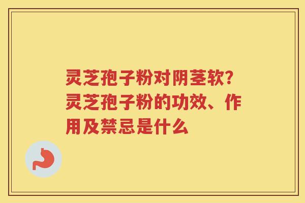 灵芝孢子粉对阴茎软？灵芝孢子粉的功效、作用及禁忌是什么