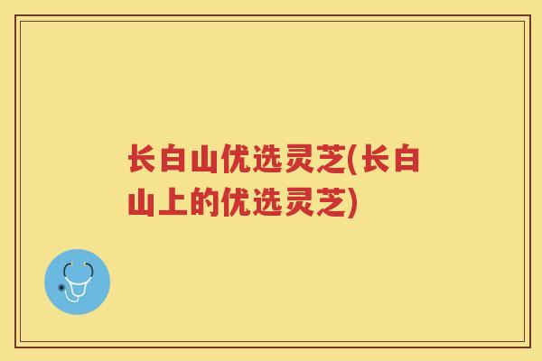 长白山优选灵芝(长白山上的优选灵芝)