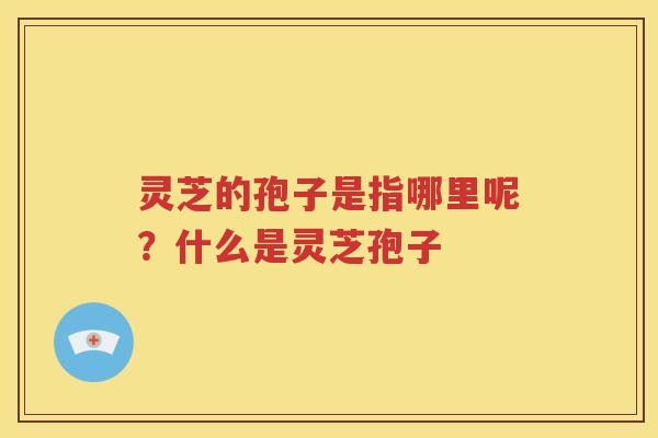 灵芝的孢子是指哪里呢？什么是灵芝孢子