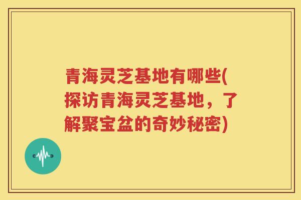 青海灵芝基地有哪些(探访青海灵芝基地，了解聚宝盆的奇妙秘密)