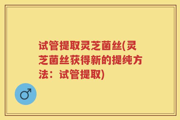 试管提取灵芝菌丝(灵芝菌丝获得新的提纯方法：试管提取)