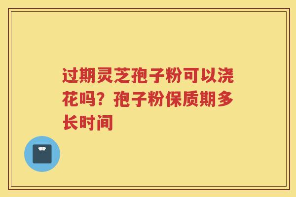过期灵芝孢子粉可以浇花吗?孢子粉保质期多长时间 过期灵芝孢子粉可以浇花吗?孢子粉保质期多长时间