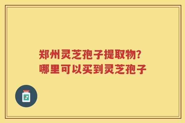 郑州灵芝孢子提取物？哪里可以买到灵芝孢子