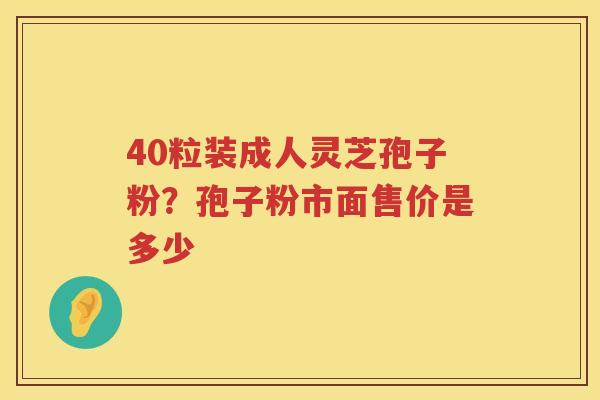 40粒装成人灵芝孢子粉?孢子粉市面售价是多少 40粒装成人灵芝孢子粉?孢子粉市面售价是多少